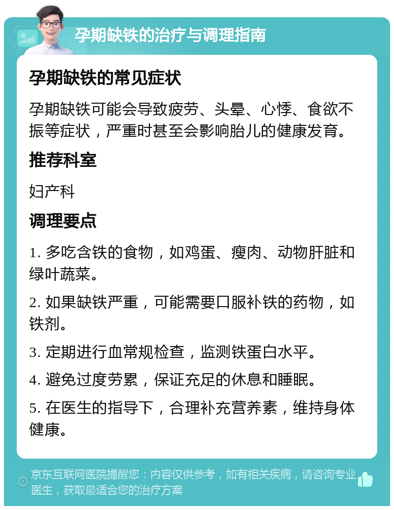 孕期缺铁的治疗与调理指南 孕期缺铁的常见症状 孕期缺铁可能会导致疲劳、头晕、心悸、食欲不振等症状，严重时甚至会影响胎儿的健康发育。 推荐科室 妇产科 调理要点 1. 多吃含铁的食物，如鸡蛋、瘦肉、动物肝脏和绿叶蔬菜。 2. 如果缺铁严重，可能需要口服补铁的药物，如铁剂。 3. 定期进行血常规检查，监测铁蛋白水平。 4. 避免过度劳累，保证充足的休息和睡眠。 5. 在医生的指导下，合理补充营养素，维持身体健康。