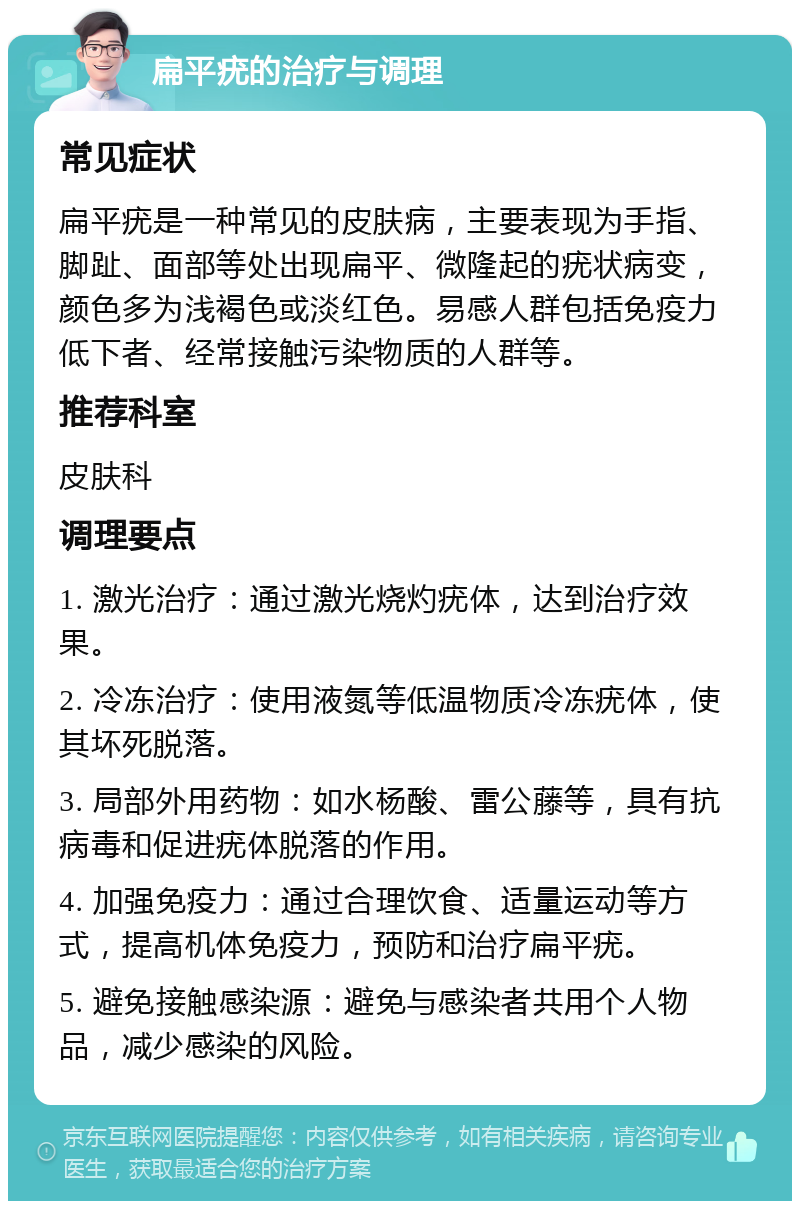 扁平疣的治疗与调理 常见症状 扁平疣是一种常见的皮肤病，主要表现为手指、脚趾、面部等处出现扁平、微隆起的疣状病变，颜色多为浅褐色或淡红色。易感人群包括免疫力低下者、经常接触污染物质的人群等。 推荐科室 皮肤科 调理要点 1. 激光治疗：通过激光烧灼疣体，达到治疗效果。 2. 冷冻治疗：使用液氮等低温物质冷冻疣体，使其坏死脱落。 3. 局部外用药物：如水杨酸、雷公藤等，具有抗病毒和促进疣体脱落的作用。 4. 加强免疫力：通过合理饮食、适量运动等方式，提高机体免疫力，预防和治疗扁平疣。 5. 避免接触感染源：避免与感染者共用个人物品，减少感染的风险。