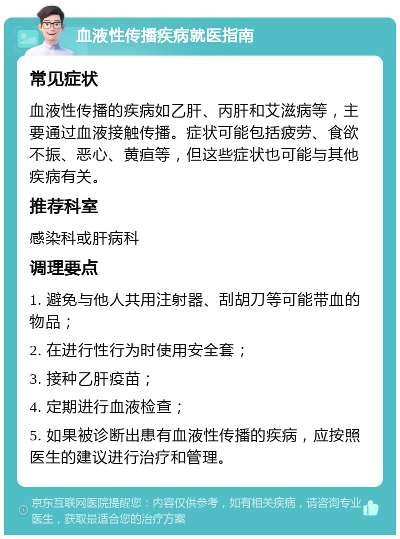 血液性传播疾病就医指南 常见症状 血液性传播的疾病如乙肝、丙肝和艾滋病等，主要通过血液接触传播。症状可能包括疲劳、食欲不振、恶心、黄疸等，但这些症状也可能与其他疾病有关。 推荐科室 感染科或肝病科 调理要点 1. 避免与他人共用注射器、刮胡刀等可能带血的物品； 2. 在进行性行为时使用安全套； 3. 接种乙肝疫苗； 4. 定期进行血液检查； 5. 如果被诊断出患有血液性传播的疾病，应按照医生的建议进行治疗和管理。