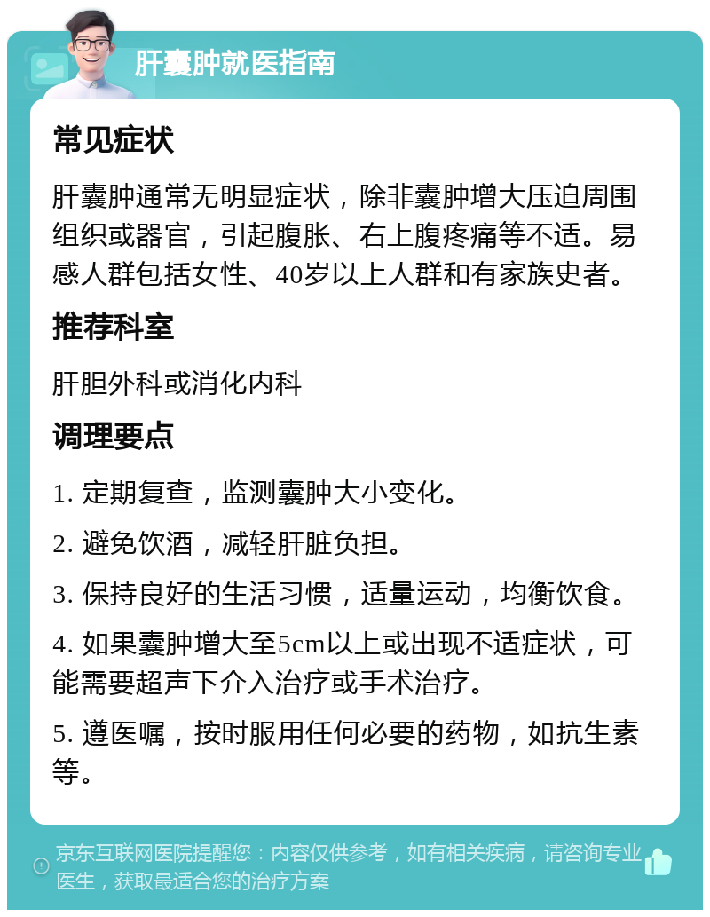 肝囊肿就医指南 常见症状 肝囊肿通常无明显症状，除非囊肿增大压迫周围组织或器官，引起腹胀、右上腹疼痛等不适。易感人群包括女性、40岁以上人群和有家族史者。 推荐科室 肝胆外科或消化内科 调理要点 1. 定期复查，监测囊肿大小变化。 2. 避免饮酒，减轻肝脏负担。 3. 保持良好的生活习惯，适量运动，均衡饮食。 4. 如果囊肿增大至5cm以上或出现不适症状，可能需要超声下介入治疗或手术治疗。 5. 遵医嘱，按时服用任何必要的药物，如抗生素等。