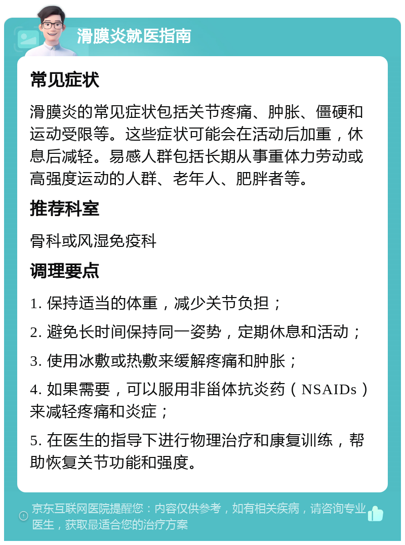 滑膜炎就医指南 常见症状 滑膜炎的常见症状包括关节疼痛、肿胀、僵硬和运动受限等。这些症状可能会在活动后加重，休息后减轻。易感人群包括长期从事重体力劳动或高强度运动的人群、老年人、肥胖者等。 推荐科室 骨科或风湿免疫科 调理要点 1. 保持适当的体重，减少关节负担； 2. 避免长时间保持同一姿势，定期休息和活动； 3. 使用冰敷或热敷来缓解疼痛和肿胀； 4. 如果需要，可以服用非甾体抗炎药（NSAIDs）来减轻疼痛和炎症； 5. 在医生的指导下进行物理治疗和康复训练，帮助恢复关节功能和强度。