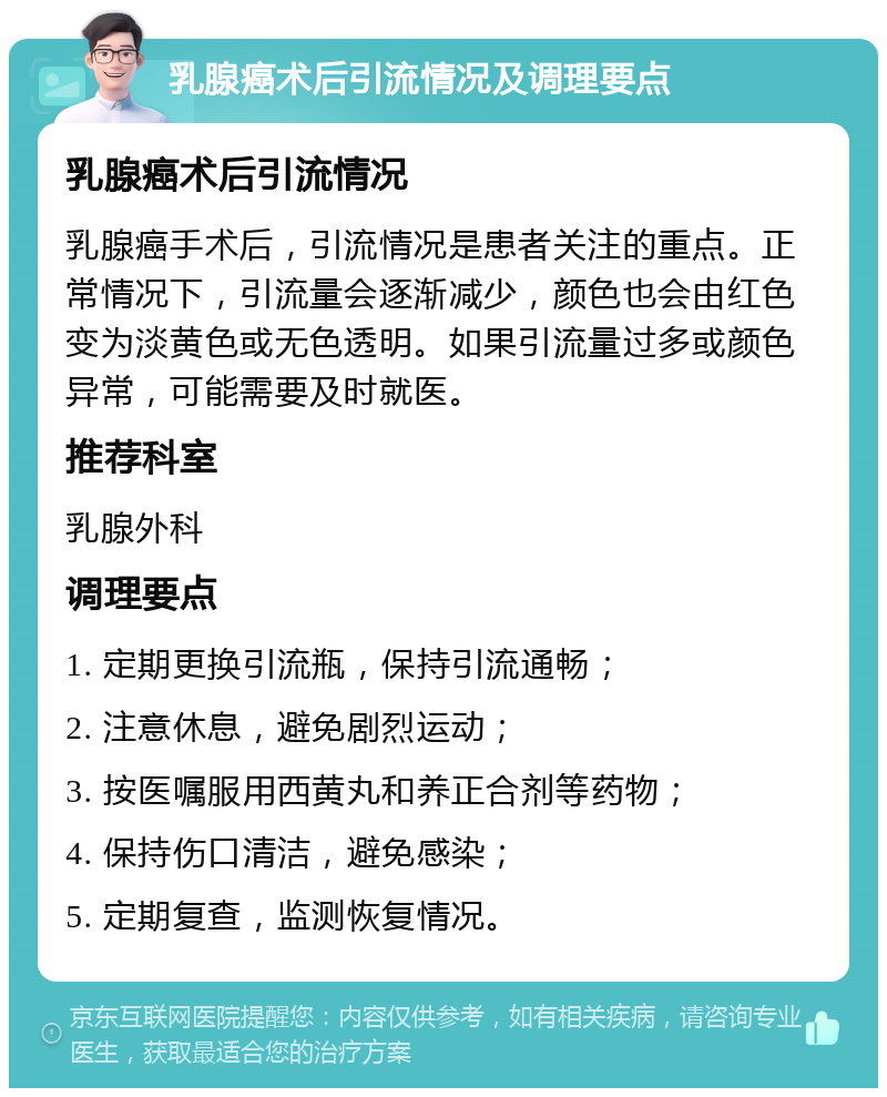 乳腺癌术后引流情况及调理要点 乳腺癌术后引流情况 乳腺癌手术后，引流情况是患者关注的重点。正常情况下，引流量会逐渐减少，颜色也会由红色变为淡黄色或无色透明。如果引流量过多或颜色异常，可能需要及时就医。 推荐科室 乳腺外科 调理要点 1. 定期更换引流瓶，保持引流通畅； 2. 注意休息，避免剧烈运动； 3. 按医嘱服用西黄丸和养正合剂等药物； 4. 保持伤口清洁，避免感染； 5. 定期复查，监测恢复情况。