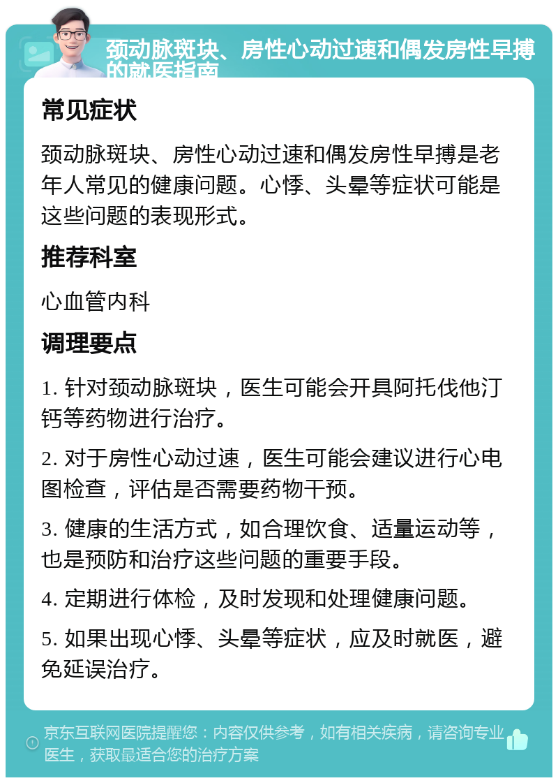 颈动脉斑块、房性心动过速和偶发房性早搏的就医指南 常见症状 颈动脉斑块、房性心动过速和偶发房性早搏是老年人常见的健康问题。心悸、头晕等症状可能是这些问题的表现形式。 推荐科室 心血管内科 调理要点 1. 针对颈动脉斑块，医生可能会开具阿托伐他汀钙等药物进行治疗。 2. 对于房性心动过速，医生可能会建议进行心电图检查，评估是否需要药物干预。 3. 健康的生活方式，如合理饮食、适量运动等，也是预防和治疗这些问题的重要手段。 4. 定期进行体检，及时发现和处理健康问题。 5. 如果出现心悸、头晕等症状，应及时就医，避免延误治疗。