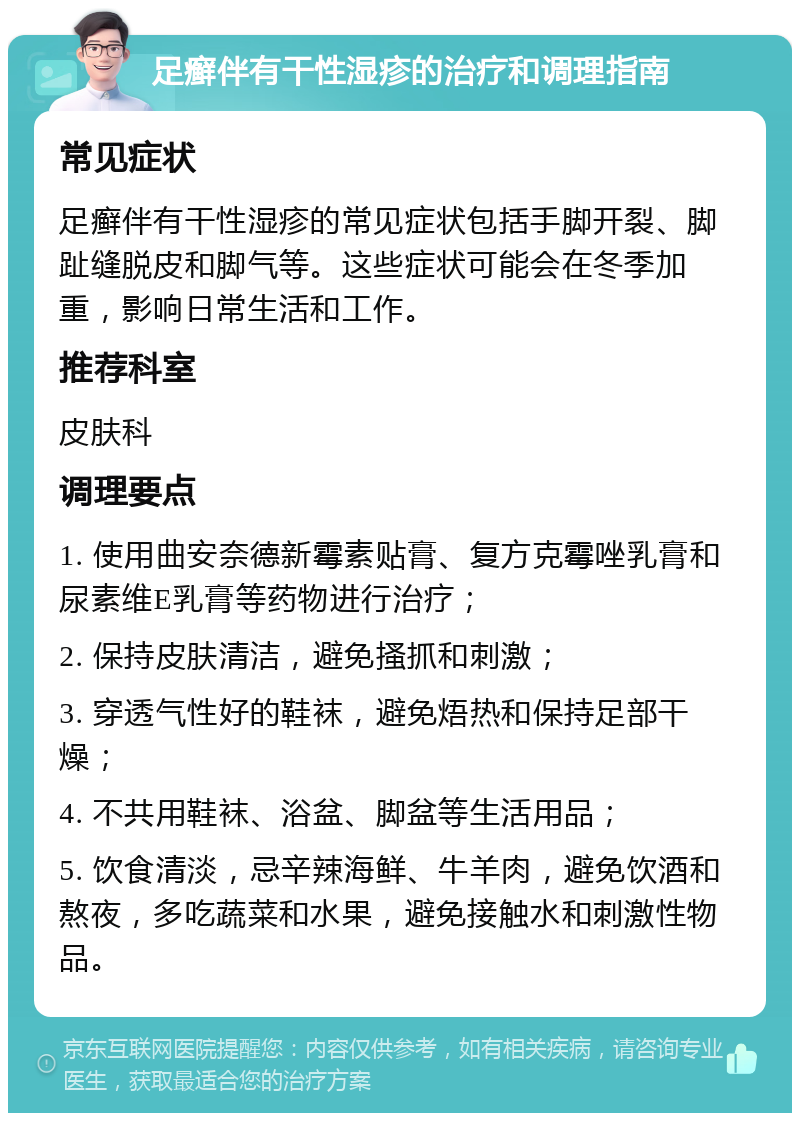 足癣伴有干性湿疹的治疗和调理指南 常见症状 足癣伴有干性湿疹的常见症状包括手脚开裂、脚趾缝脱皮和脚气等。这些症状可能会在冬季加重，影响日常生活和工作。 推荐科室 皮肤科 调理要点 1. 使用曲安奈德新霉素贴膏、复方克霉唑乳膏和尿素维E乳膏等药物进行治疗； 2. 保持皮肤清洁，避免搔抓和刺激； 3. 穿透气性好的鞋袜，避免焐热和保持足部干燥； 4. 不共用鞋袜、浴盆、脚盆等生活用品； 5. 饮食清淡，忌辛辣海鲜、牛羊肉，避免饮酒和熬夜，多吃蔬菜和水果，避免接触水和刺激性物品。