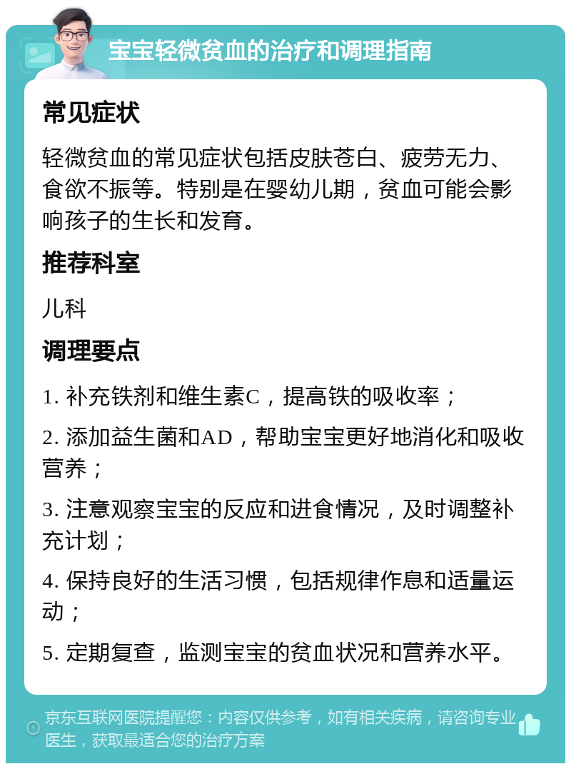 宝宝轻微贫血的治疗和调理指南 常见症状 轻微贫血的常见症状包括皮肤苍白、疲劳无力、食欲不振等。特别是在婴幼儿期，贫血可能会影响孩子的生长和发育。 推荐科室 儿科 调理要点 1. 补充铁剂和维生素C，提高铁的吸收率； 2. 添加益生菌和AD，帮助宝宝更好地消化和吸收营养； 3. 注意观察宝宝的反应和进食情况，及时调整补充计划； 4. 保持良好的生活习惯，包括规律作息和适量运动； 5. 定期复查，监测宝宝的贫血状况和营养水平。