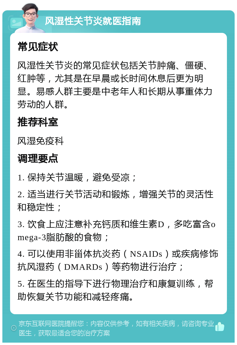 风湿性关节炎就医指南 常见症状 风湿性关节炎的常见症状包括关节肿痛、僵硬、红肿等，尤其是在早晨或长时间休息后更为明显。易感人群主要是中老年人和长期从事重体力劳动的人群。 推荐科室 风湿免疫科 调理要点 1. 保持关节温暖，避免受凉； 2. 适当进行关节活动和锻炼，增强关节的灵活性和稳定性； 3. 饮食上应注意补充钙质和维生素D，多吃富含omega-3脂肪酸的食物； 4. 可以使用非甾体抗炎药（NSAIDs）或疾病修饰抗风湿药（DMARDs）等药物进行治疗； 5. 在医生的指导下进行物理治疗和康复训练，帮助恢复关节功能和减轻疼痛。