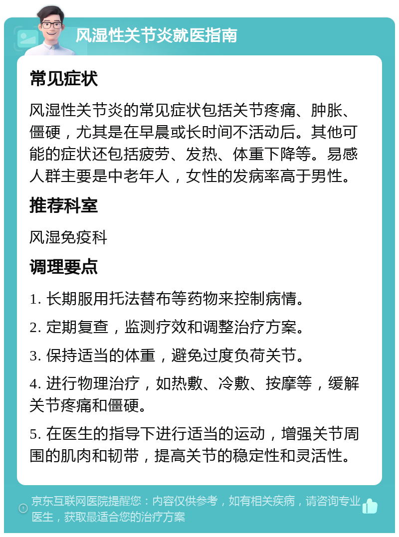 风湿性关节炎就医指南 常见症状 风湿性关节炎的常见症状包括关节疼痛、肿胀、僵硬，尤其是在早晨或长时间不活动后。其他可能的症状还包括疲劳、发热、体重下降等。易感人群主要是中老年人，女性的发病率高于男性。 推荐科室 风湿免疫科 调理要点 1. 长期服用托法替布等药物来控制病情。 2. 定期复查，监测疗效和调整治疗方案。 3. 保持适当的体重，避免过度负荷关节。 4. 进行物理治疗，如热敷、冷敷、按摩等，缓解关节疼痛和僵硬。 5. 在医生的指导下进行适当的运动，增强关节周围的肌肉和韧带，提高关节的稳定性和灵活性。