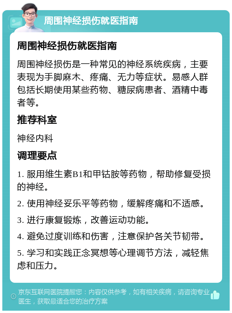 周围神经损伤就医指南 周围神经损伤就医指南 周围神经损伤是一种常见的神经系统疾病，主要表现为手脚麻木、疼痛、无力等症状。易感人群包括长期使用某些药物、糖尿病患者、酒精中毒者等。 推荐科室 神经内科 调理要点 1. 服用维生素B1和甲钴胺等药物，帮助修复受损的神经。 2. 使用神经妥乐平等药物，缓解疼痛和不适感。 3. 进行康复锻炼，改善运动功能。 4. 避免过度训练和伤害，注意保护各关节韧带。 5. 学习和实践正念冥想等心理调节方法，减轻焦虑和压力。