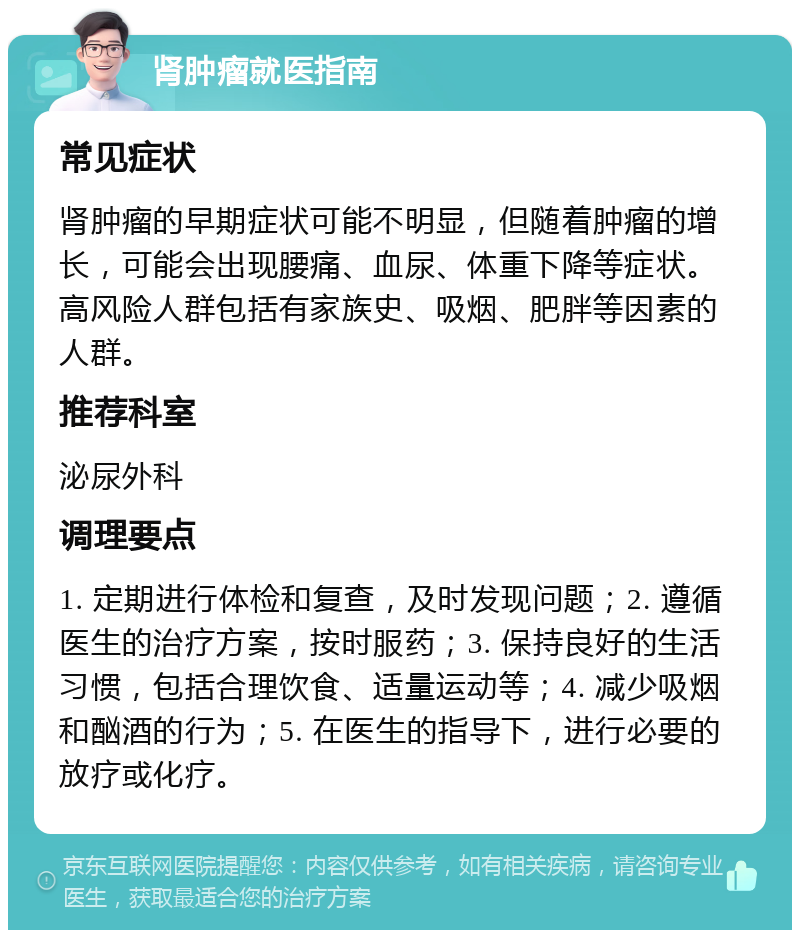 肾肿瘤就医指南 常见症状 肾肿瘤的早期症状可能不明显，但随着肿瘤的增长，可能会出现腰痛、血尿、体重下降等症状。高风险人群包括有家族史、吸烟、肥胖等因素的人群。 推荐科室 泌尿外科 调理要点 1. 定期进行体检和复查，及时发现问题；2. 遵循医生的治疗方案，按时服药；3. 保持良好的生活习惯，包括合理饮食、适量运动等；4. 减少吸烟和酗酒的行为；5. 在医生的指导下，进行必要的放疗或化疗。