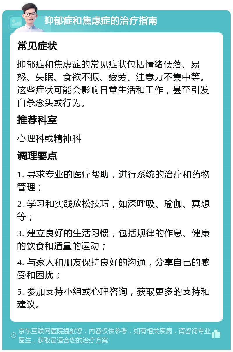 抑郁症和焦虑症的治疗指南 常见症状 抑郁症和焦虑症的常见症状包括情绪低落、易怒、失眠、食欲不振、疲劳、注意力不集中等。这些症状可能会影响日常生活和工作，甚至引发自杀念头或行为。 推荐科室 心理科或精神科 调理要点 1. 寻求专业的医疗帮助，进行系统的治疗和药物管理； 2. 学习和实践放松技巧，如深呼吸、瑜伽、冥想等； 3. 建立良好的生活习惯，包括规律的作息、健康的饮食和适量的运动； 4. 与家人和朋友保持良好的沟通，分享自己的感受和困扰； 5. 参加支持小组或心理咨询，获取更多的支持和建议。