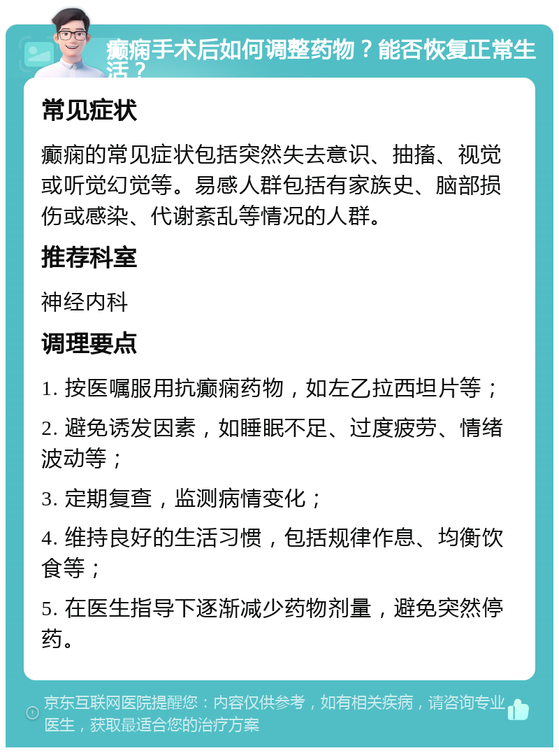 癫痫手术后如何调整药物？能否恢复正常生活？ 常见症状 癫痫的常见症状包括突然失去意识、抽搐、视觉或听觉幻觉等。易感人群包括有家族史、脑部损伤或感染、代谢紊乱等情况的人群。 推荐科室 神经内科 调理要点 1. 按医嘱服用抗癫痫药物，如左乙拉西坦片等； 2. 避免诱发因素，如睡眠不足、过度疲劳、情绪波动等； 3. 定期复查，监测病情变化； 4. 维持良好的生活习惯，包括规律作息、均衡饮食等； 5. 在医生指导下逐渐减少药物剂量，避免突然停药。