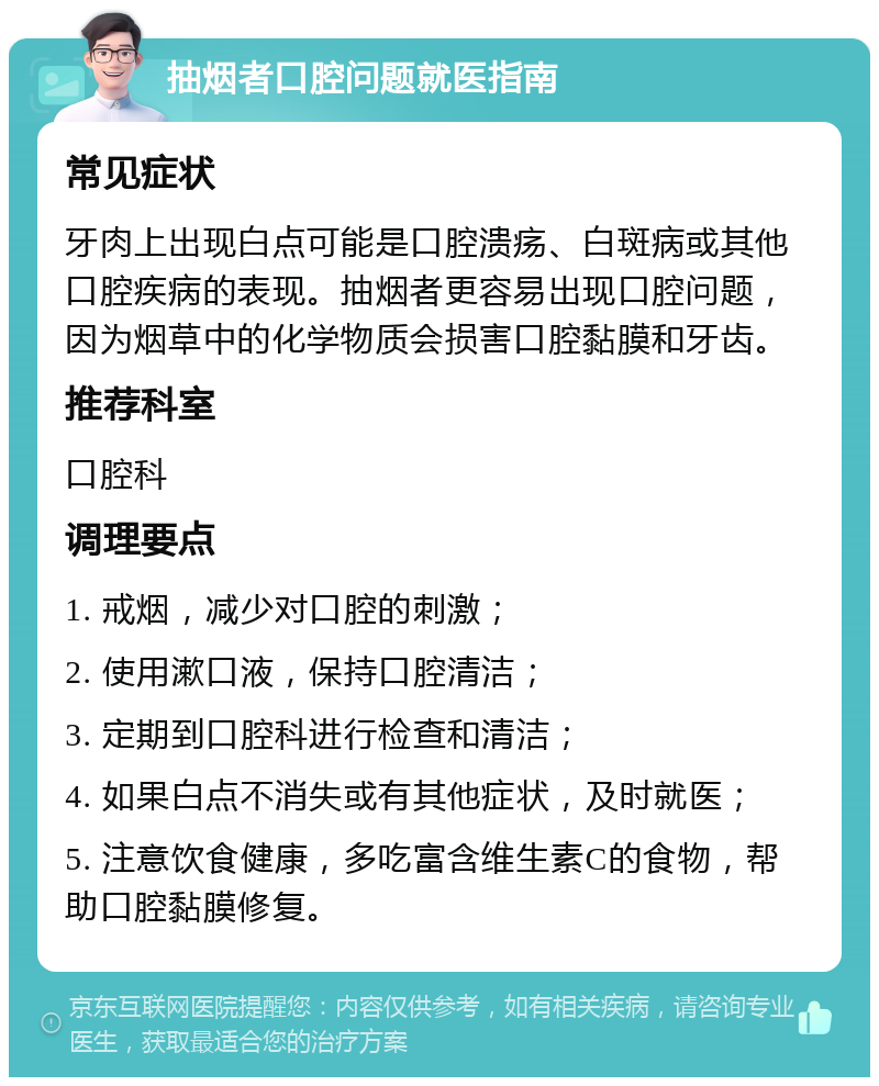 抽烟者口腔问题就医指南 常见症状 牙肉上出现白点可能是口腔溃疡、白斑病或其他口腔疾病的表现。抽烟者更容易出现口腔问题，因为烟草中的化学物质会损害口腔黏膜和牙齿。 推荐科室 口腔科 调理要点 1. 戒烟，减少对口腔的刺激； 2. 使用漱口液，保持口腔清洁； 3. 定期到口腔科进行检查和清洁； 4. 如果白点不消失或有其他症状，及时就医； 5. 注意饮食健康，多吃富含维生素C的食物，帮助口腔黏膜修复。