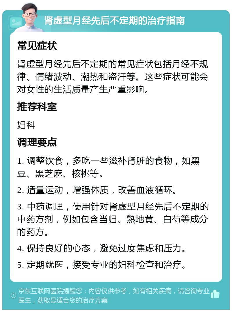 肾虚型月经先后不定期的治疗指南 常见症状 肾虚型月经先后不定期的常见症状包括月经不规律、情绪波动、潮热和盗汗等。这些症状可能会对女性的生活质量产生严重影响。 推荐科室 妇科 调理要点 1. 调整饮食，多吃一些滋补肾脏的食物，如黑豆、黑芝麻、核桃等。 2. 适量运动，增强体质，改善血液循环。 3. 中药调理，使用针对肾虚型月经先后不定期的中药方剂，例如包含当归、熟地黄、白芍等成分的药方。 4. 保持良好的心态，避免过度焦虑和压力。 5. 定期就医，接受专业的妇科检查和治疗。