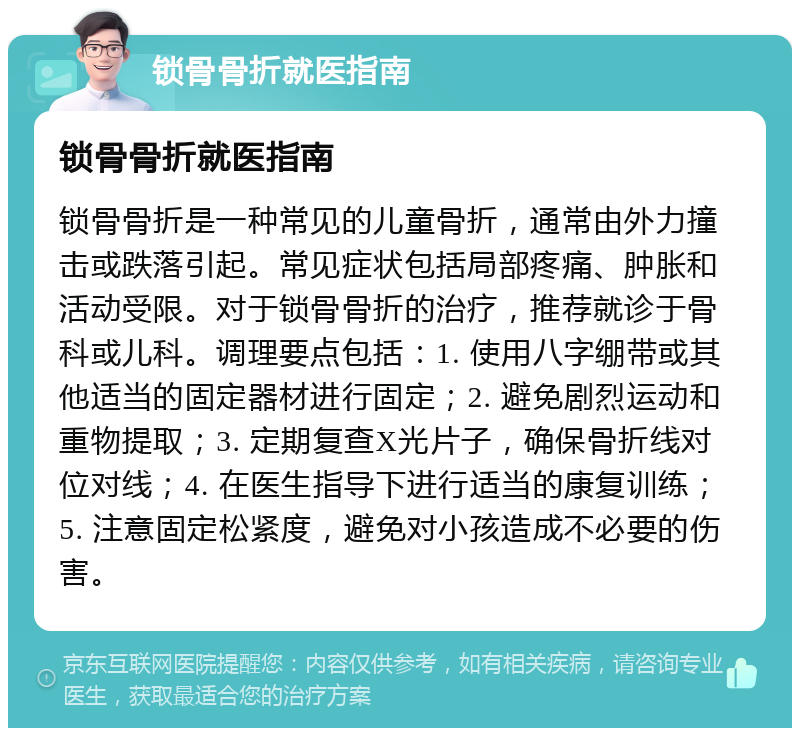 锁骨骨折就医指南 锁骨骨折就医指南 锁骨骨折是一种常见的儿童骨折，通常由外力撞击或跌落引起。常见症状包括局部疼痛、肿胀和活动受限。对于锁骨骨折的治疗，推荐就诊于骨科或儿科。调理要点包括：1. 使用八字绷带或其他适当的固定器材进行固定；2. 避免剧烈运动和重物提取；3. 定期复查X光片子，确保骨折线对位对线；4. 在医生指导下进行适当的康复训练；5. 注意固定松紧度，避免对小孩造成不必要的伤害。