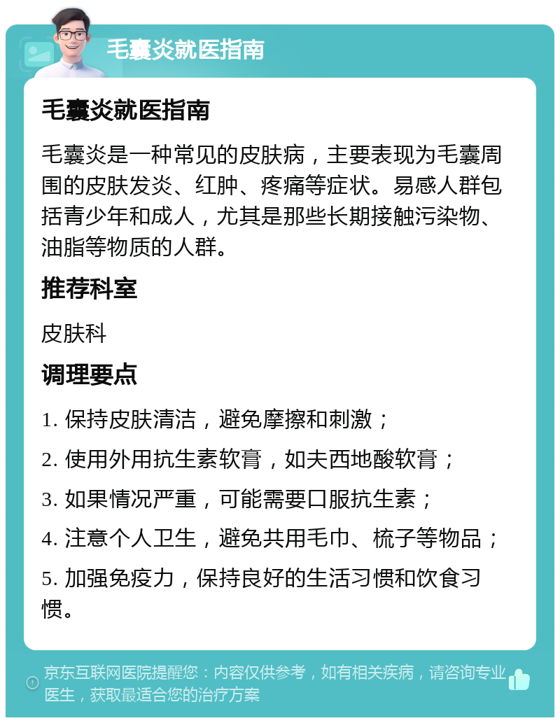 毛囊炎就医指南 毛囊炎就医指南 毛囊炎是一种常见的皮肤病，主要表现为毛囊周围的皮肤发炎、红肿、疼痛等症状。易感人群包括青少年和成人，尤其是那些长期接触污染物、油脂等物质的人群。 推荐科室 皮肤科 调理要点 1. 保持皮肤清洁，避免摩擦和刺激； 2. 使用外用抗生素软膏，如夫西地酸软膏； 3. 如果情况严重，可能需要口服抗生素； 4. 注意个人卫生，避免共用毛巾、梳子等物品； 5. 加强免疫力，保持良好的生活习惯和饮食习惯。