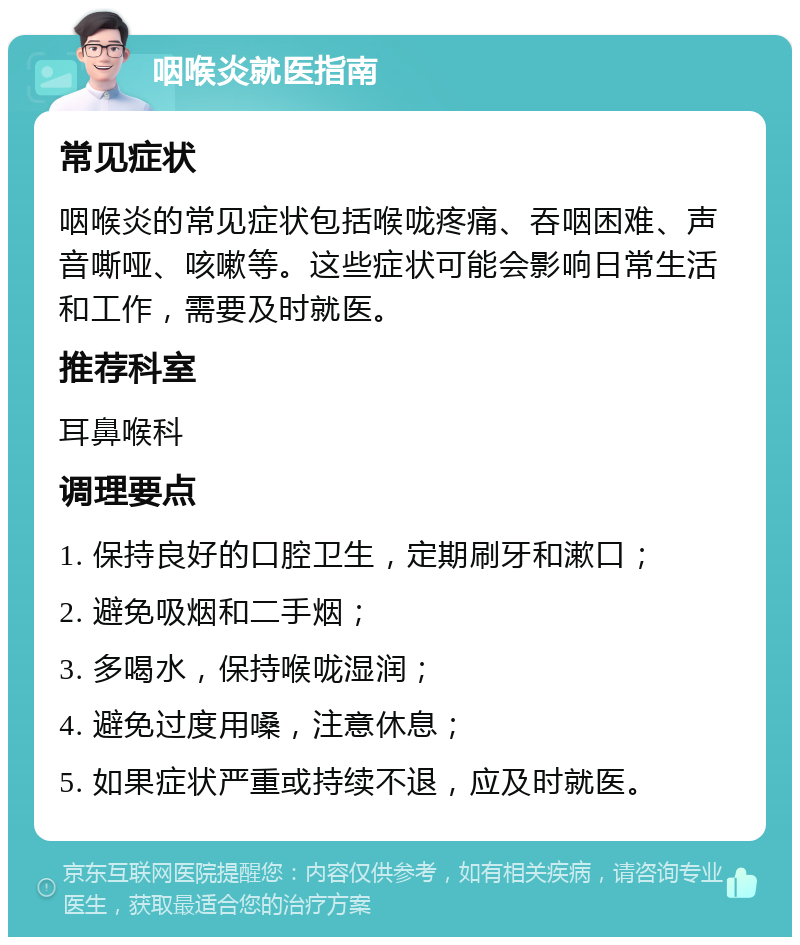 咽喉炎就医指南 常见症状 咽喉炎的常见症状包括喉咙疼痛、吞咽困难、声音嘶哑、咳嗽等。这些症状可能会影响日常生活和工作，需要及时就医。 推荐科室 耳鼻喉科 调理要点 1. 保持良好的口腔卫生，定期刷牙和漱口； 2. 避免吸烟和二手烟； 3. 多喝水，保持喉咙湿润； 4. 避免过度用嗓，注意休息； 5. 如果症状严重或持续不退，应及时就医。