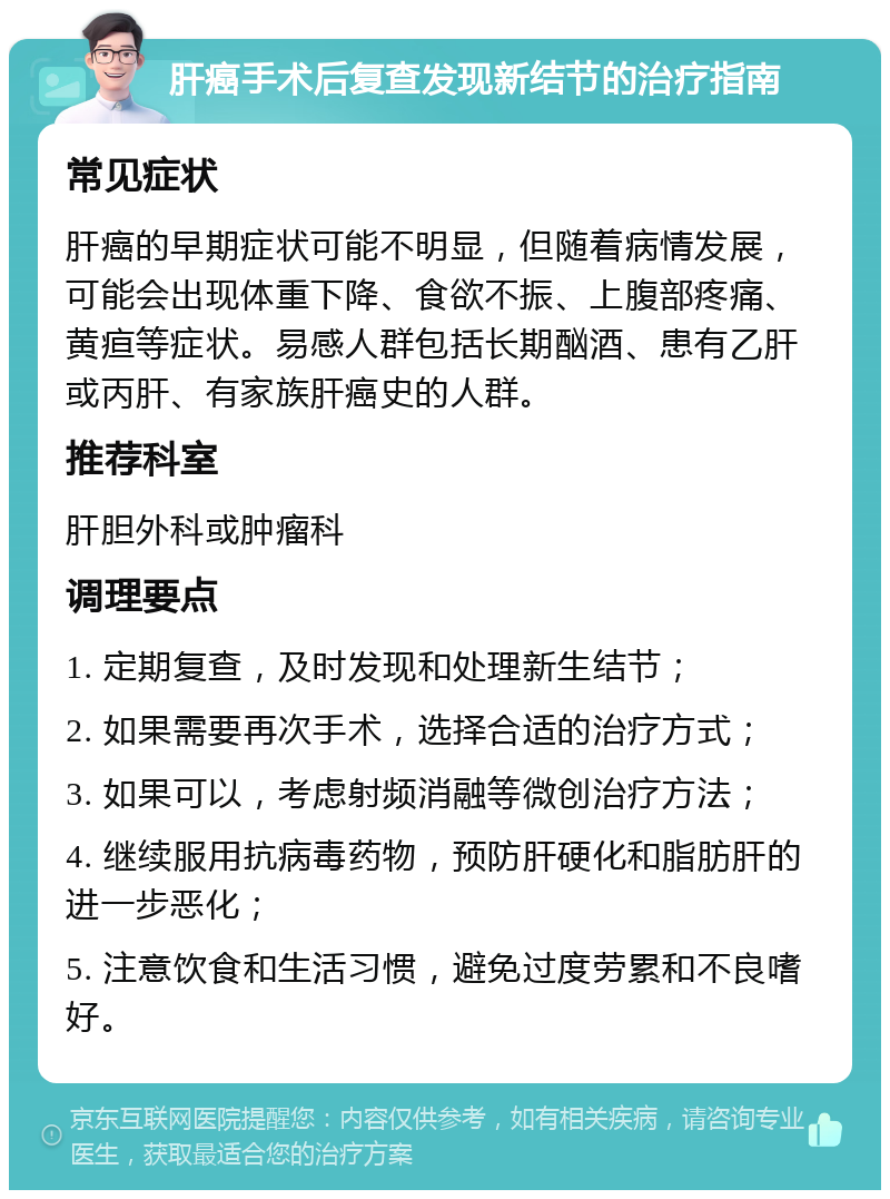 肝癌手术后复查发现新结节的治疗指南 常见症状 肝癌的早期症状可能不明显，但随着病情发展，可能会出现体重下降、食欲不振、上腹部疼痛、黄疸等症状。易感人群包括长期酗酒、患有乙肝或丙肝、有家族肝癌史的人群。 推荐科室 肝胆外科或肿瘤科 调理要点 1. 定期复查，及时发现和处理新生结节； 2. 如果需要再次手术，选择合适的治疗方式； 3. 如果可以，考虑射频消融等微创治疗方法； 4. 继续服用抗病毒药物，预防肝硬化和脂肪肝的进一步恶化； 5. 注意饮食和生活习惯，避免过度劳累和不良嗜好。