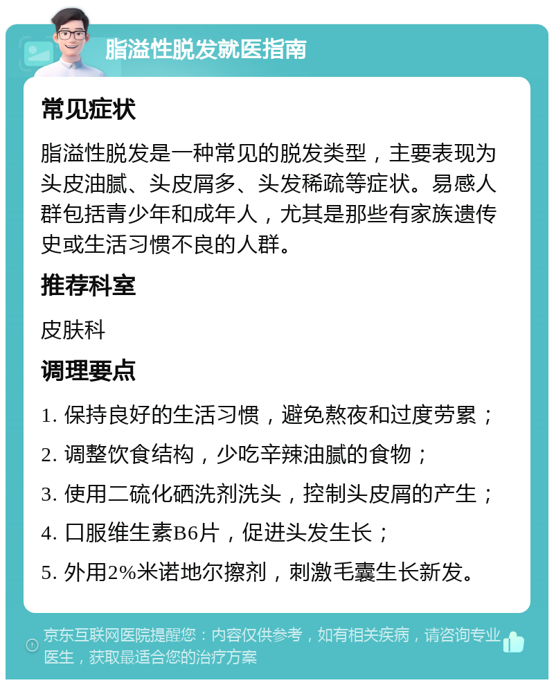 脂溢性脱发就医指南 常见症状 脂溢性脱发是一种常见的脱发类型，主要表现为头皮油腻、头皮屑多、头发稀疏等症状。易感人群包括青少年和成年人，尤其是那些有家族遗传史或生活习惯不良的人群。 推荐科室 皮肤科 调理要点 1. 保持良好的生活习惯，避免熬夜和过度劳累； 2. 调整饮食结构，少吃辛辣油腻的食物； 3. 使用二硫化硒洗剂洗头，控制头皮屑的产生； 4. 口服维生素B6片，促进头发生长； 5. 外用2%米诺地尔擦剂，刺激毛囊生长新发。