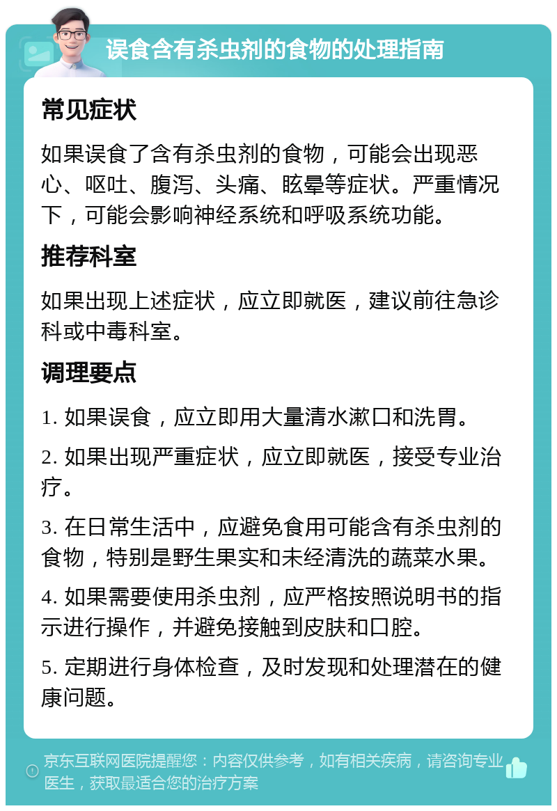 误食含有杀虫剂的食物的处理指南 常见症状 如果误食了含有杀虫剂的食物，可能会出现恶心、呕吐、腹泻、头痛、眩晕等症状。严重情况下，可能会影响神经系统和呼吸系统功能。 推荐科室 如果出现上述症状，应立即就医，建议前往急诊科或中毒科室。 调理要点 1. 如果误食，应立即用大量清水漱口和洗胃。 2. 如果出现严重症状，应立即就医，接受专业治疗。 3. 在日常生活中，应避免食用可能含有杀虫剂的食物，特别是野生果实和未经清洗的蔬菜水果。 4. 如果需要使用杀虫剂，应严格按照说明书的指示进行操作，并避免接触到皮肤和口腔。 5. 定期进行身体检查，及时发现和处理潜在的健康问题。