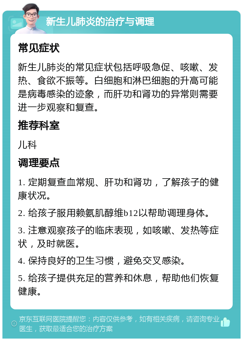 新生儿肺炎的治疗与调理 常见症状 新生儿肺炎的常见症状包括呼吸急促、咳嗽、发热、食欲不振等。白细胞和淋巴细胞的升高可能是病毒感染的迹象，而肝功和肾功的异常则需要进一步观察和复查。 推荐科室 儿科 调理要点 1. 定期复查血常规、肝功和肾功，了解孩子的健康状况。 2. 给孩子服用赖氨肌醇维b12以帮助调理身体。 3. 注意观察孩子的临床表现，如咳嗽、发热等症状，及时就医。 4. 保持良好的卫生习惯，避免交叉感染。 5. 给孩子提供充足的营养和休息，帮助他们恢复健康。