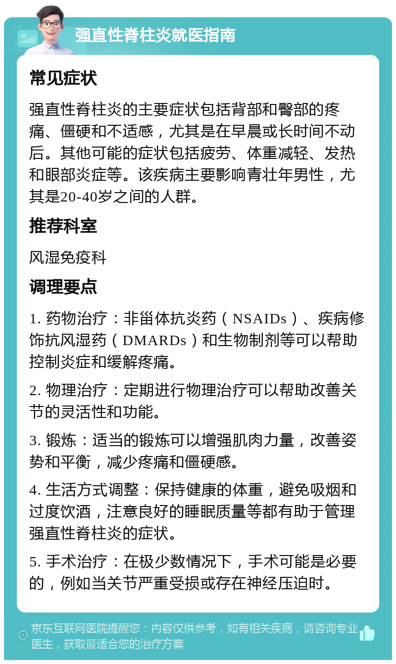 强直性脊柱炎就医指南 常见症状 强直性脊柱炎的主要症状包括背部和臀部的疼痛、僵硬和不适感，尤其是在早晨或长时间不动后。其他可能的症状包括疲劳、体重减轻、发热和眼部炎症等。该疾病主要影响青壮年男性，尤其是20-40岁之间的人群。 推荐科室 风湿免疫科 调理要点 1. 药物治疗：非甾体抗炎药（NSAIDs）、疾病修饰抗风湿药（DMARDs）和生物制剂等可以帮助控制炎症和缓解疼痛。 2. 物理治疗：定期进行物理治疗可以帮助改善关节的灵活性和功能。 3. 锻炼：适当的锻炼可以增强肌肉力量，改善姿势和平衡，减少疼痛和僵硬感。 4. 生活方式调整：保持健康的体重，避免吸烟和过度饮酒，注意良好的睡眠质量等都有助于管理强直性脊柱炎的症状。 5. 手术治疗：在极少数情况下，手术可能是必要的，例如当关节严重受损或存在神经压迫时。