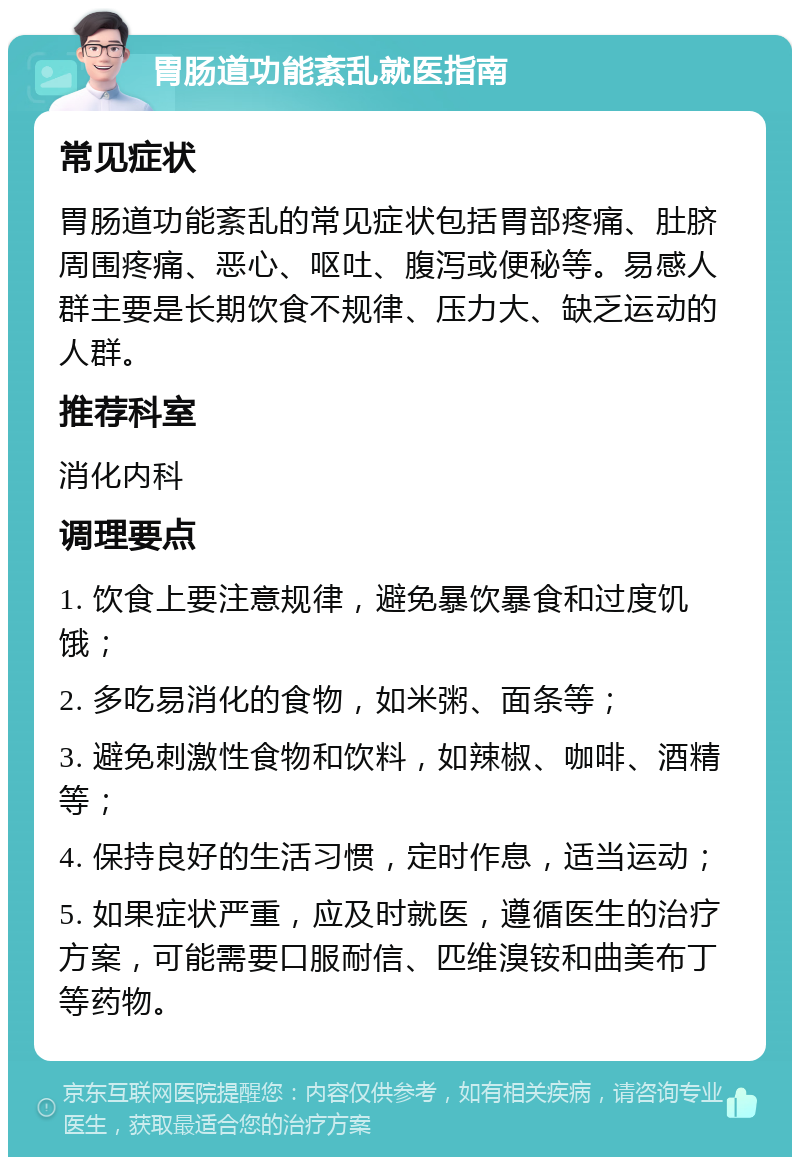 胃肠道功能紊乱就医指南 常见症状 胃肠道功能紊乱的常见症状包括胃部疼痛、肚脐周围疼痛、恶心、呕吐、腹泻或便秘等。易感人群主要是长期饮食不规律、压力大、缺乏运动的人群。 推荐科室 消化内科 调理要点 1. 饮食上要注意规律，避免暴饮暴食和过度饥饿； 2. 多吃易消化的食物，如米粥、面条等； 3. 避免刺激性食物和饮料，如辣椒、咖啡、酒精等； 4. 保持良好的生活习惯，定时作息，适当运动； 5. 如果症状严重，应及时就医，遵循医生的治疗方案，可能需要口服耐信、匹维溴铵和曲美布丁等药物。