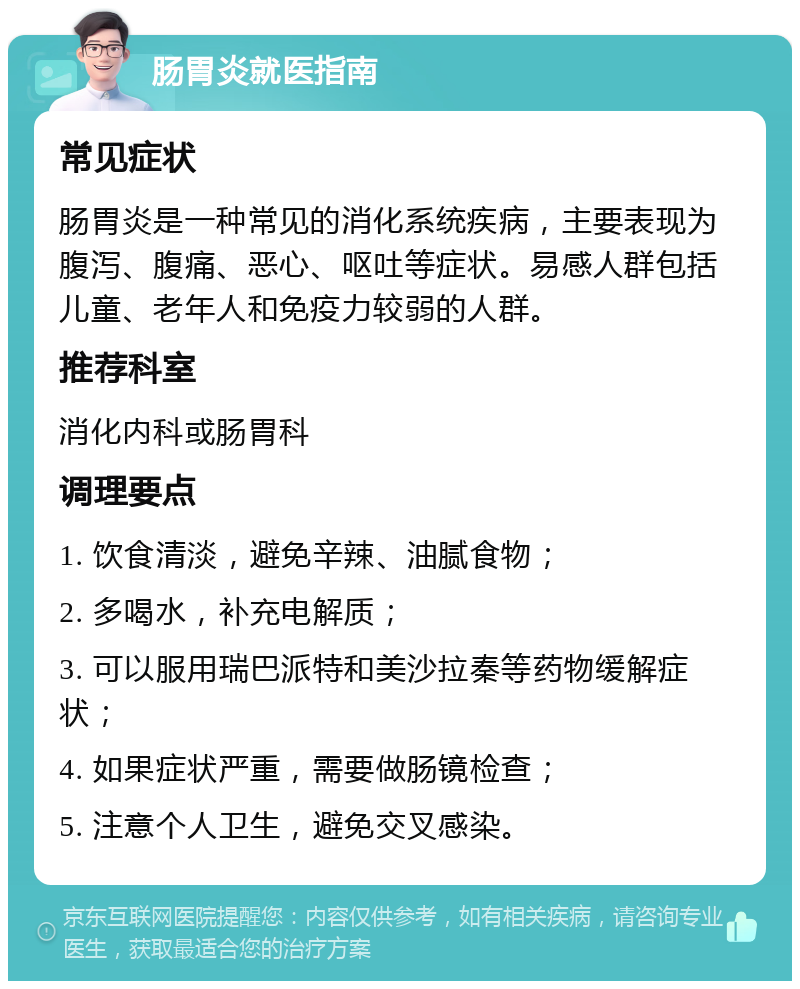 肠胃炎就医指南 常见症状 肠胃炎是一种常见的消化系统疾病，主要表现为腹泻、腹痛、恶心、呕吐等症状。易感人群包括儿童、老年人和免疫力较弱的人群。 推荐科室 消化内科或肠胃科 调理要点 1. 饮食清淡，避免辛辣、油腻食物； 2. 多喝水，补充电解质； 3. 可以服用瑞巴派特和美沙拉秦等药物缓解症状； 4. 如果症状严重，需要做肠镜检查； 5. 注意个人卫生，避免交叉感染。