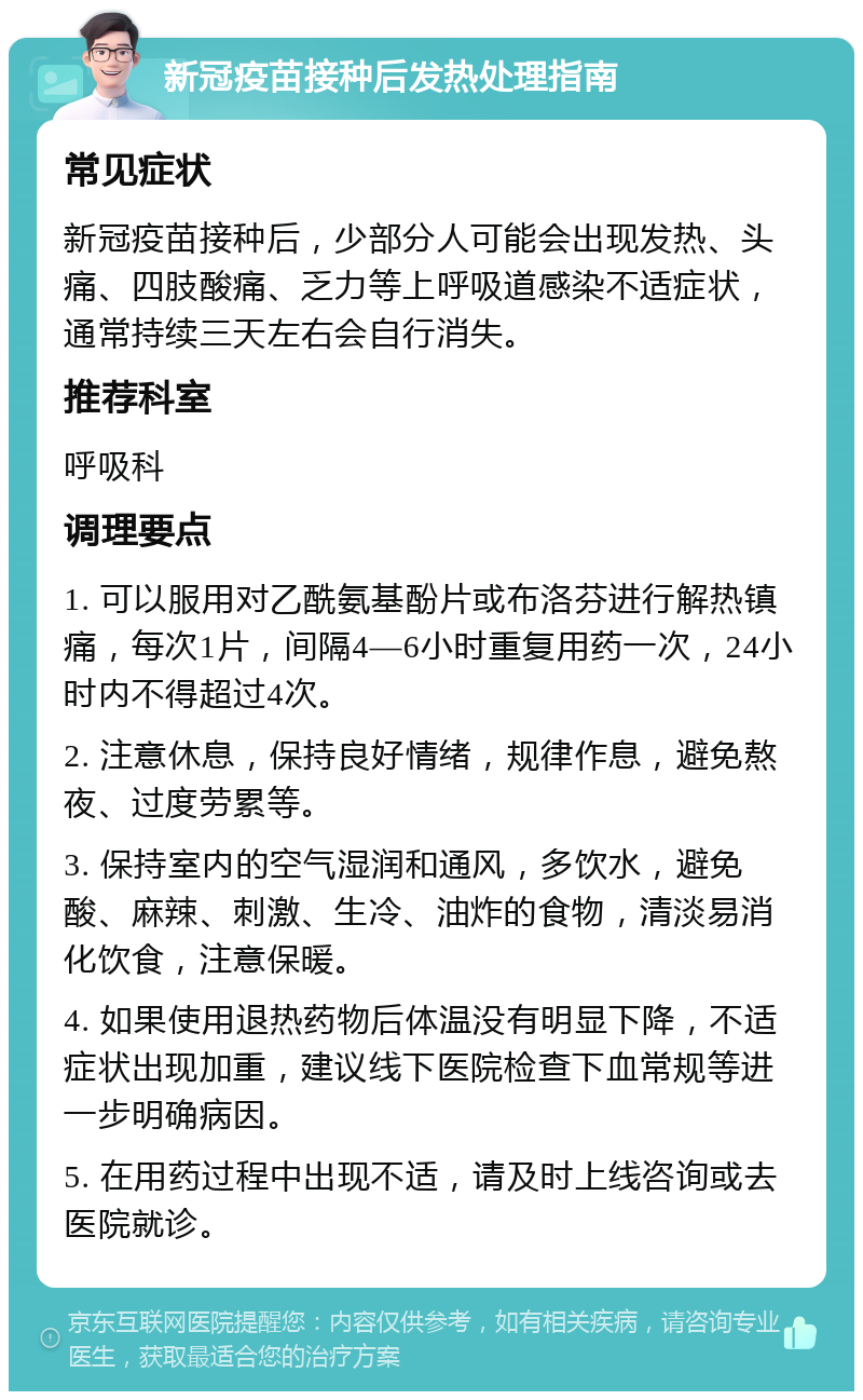 新冠疫苗接种后发热处理指南 常见症状 新冠疫苗接种后，少部分人可能会出现发热、头痛、四肢酸痛、乏力等上呼吸道感染不适症状，通常持续三天左右会自行消失。 推荐科室 呼吸科 调理要点 1. 可以服用对乙酰氨基酚片或布洛芬进行解热镇痛，每次1片，间隔4—6小时重复用药一次，24小时内不得超过4次。 2. 注意休息，保持良好情绪，规律作息，避免熬夜、过度劳累等。 3. 保持室内的空气湿润和通风，多饮水，避免酸、麻辣、刺激、生冷、油炸的食物，清淡易消化饮食，注意保暖。 4. 如果使用退热药物后体温没有明显下降，不适症状出现加重，建议线下医院检查下血常规等进一步明确病因。 5. 在用药过程中出现不适，请及时上线咨询或去医院就诊。