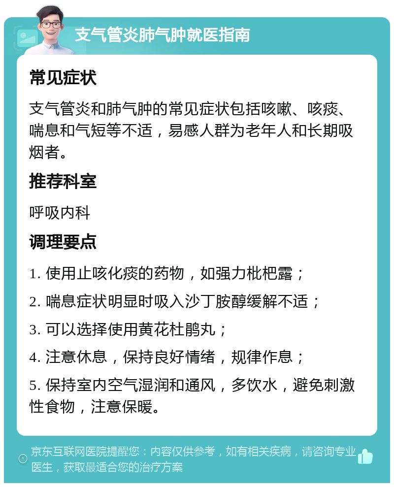 支气管炎肺气肿就医指南 常见症状 支气管炎和肺气肿的常见症状包括咳嗽、咳痰、喘息和气短等不适，易感人群为老年人和长期吸烟者。 推荐科室 呼吸内科 调理要点 1. 使用止咳化痰的药物，如强力枇杷露； 2. 喘息症状明显时吸入沙丁胺醇缓解不适； 3. 可以选择使用黄花杜鹃丸； 4. 注意休息，保持良好情绪，规律作息； 5. 保持室内空气湿润和通风，多饮水，避免刺激性食物，注意保暖。