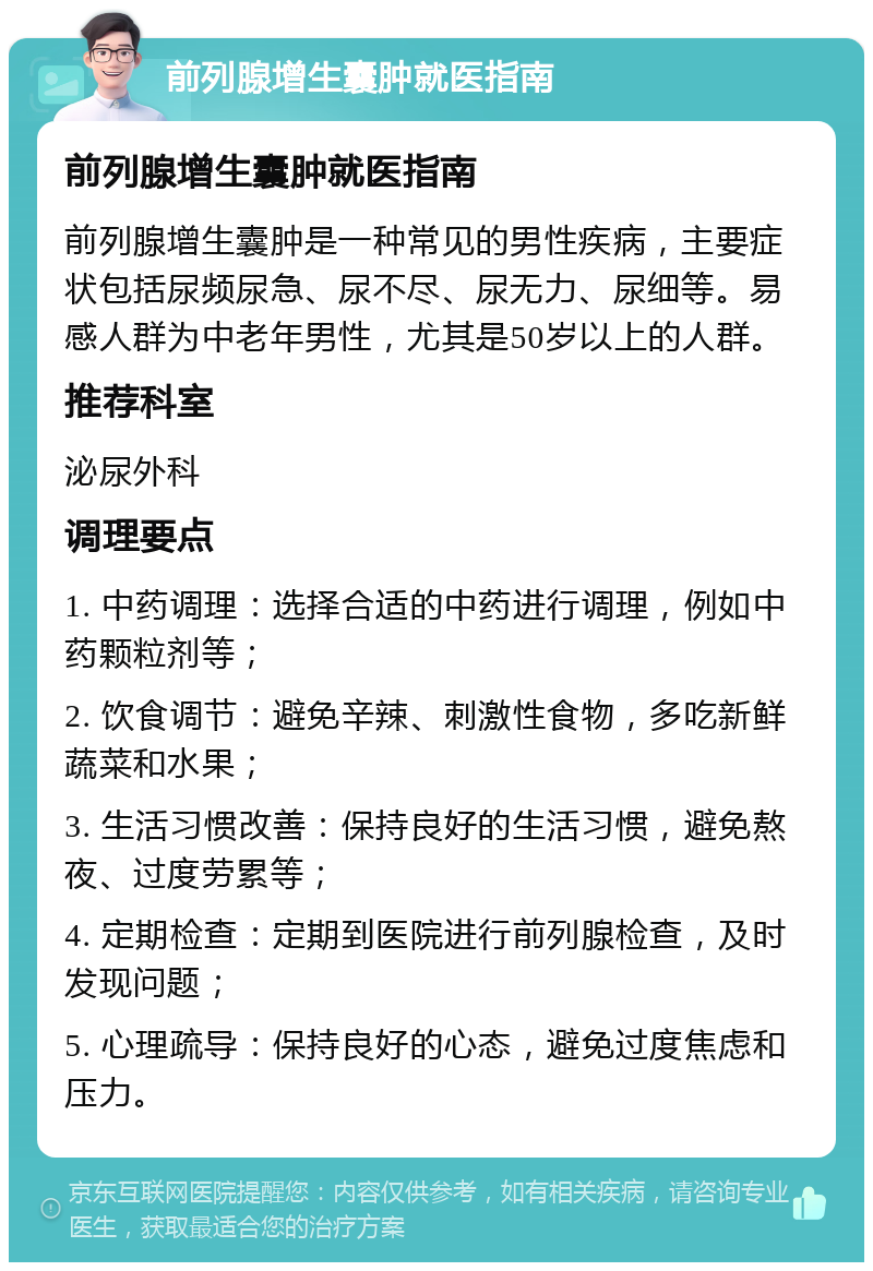 前列腺增生囊肿就医指南 前列腺增生囊肿就医指南 前列腺增生囊肿是一种常见的男性疾病，主要症状包括尿频尿急、尿不尽、尿无力、尿细等。易感人群为中老年男性，尤其是50岁以上的人群。 推荐科室 泌尿外科 调理要点 1. 中药调理：选择合适的中药进行调理，例如中药颗粒剂等； 2. 饮食调节：避免辛辣、刺激性食物，多吃新鲜蔬菜和水果； 3. 生活习惯改善：保持良好的生活习惯，避免熬夜、过度劳累等； 4. 定期检查：定期到医院进行前列腺检查，及时发现问题； 5. 心理疏导：保持良好的心态，避免过度焦虑和压力。