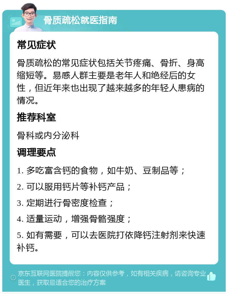 骨质疏松就医指南 常见症状 骨质疏松的常见症状包括关节疼痛、骨折、身高缩短等。易感人群主要是老年人和绝经后的女性，但近年来也出现了越来越多的年轻人患病的情况。 推荐科室 骨科或内分泌科 调理要点 1. 多吃富含钙的食物，如牛奶、豆制品等； 2. 可以服用钙片等补钙产品； 3. 定期进行骨密度检查； 4. 适量运动，增强骨骼强度； 5. 如有需要，可以去医院打依降钙注射剂来快速补钙。