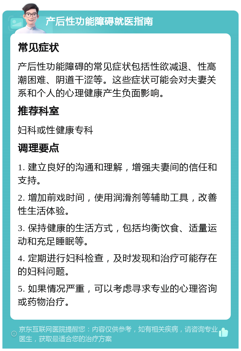 产后性功能障碍就医指南 常见症状 产后性功能障碍的常见症状包括性欲减退、性高潮困难、阴道干涩等。这些症状可能会对夫妻关系和个人的心理健康产生负面影响。 推荐科室 妇科或性健康专科 调理要点 1. 建立良好的沟通和理解，增强夫妻间的信任和支持。 2. 增加前戏时间，使用润滑剂等辅助工具，改善性生活体验。 3. 保持健康的生活方式，包括均衡饮食、适量运动和充足睡眠等。 4. 定期进行妇科检查，及时发现和治疗可能存在的妇科问题。 5. 如果情况严重，可以考虑寻求专业的心理咨询或药物治疗。