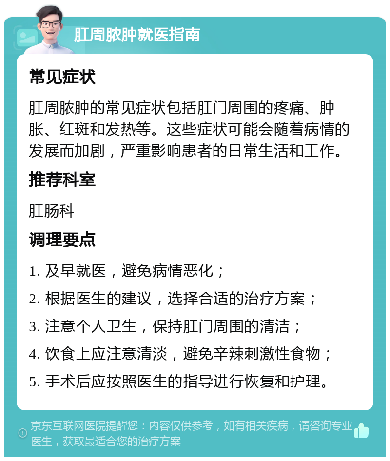 肛周脓肿就医指南 常见症状 肛周脓肿的常见症状包括肛门周围的疼痛、肿胀、红斑和发热等。这些症状可能会随着病情的发展而加剧，严重影响患者的日常生活和工作。 推荐科室 肛肠科 调理要点 1. 及早就医，避免病情恶化； 2. 根据医生的建议，选择合适的治疗方案； 3. 注意个人卫生，保持肛门周围的清洁； 4. 饮食上应注意清淡，避免辛辣刺激性食物； 5. 手术后应按照医生的指导进行恢复和护理。