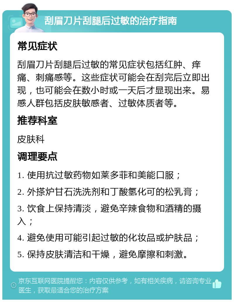 刮眉刀片刮腿后过敏的治疗指南 常见症状 刮眉刀片刮腿后过敏的常见症状包括红肿、痒痛、刺痛感等。这些症状可能会在刮完后立即出现，也可能会在数小时或一天后才显现出来。易感人群包括皮肤敏感者、过敏体质者等。 推荐科室 皮肤科 调理要点 1. 使用抗过敏药物如莱多菲和美能口服； 2. 外搽炉甘石洗洗剂和丁酸氢化可的松乳膏； 3. 饮食上保持清淡，避免辛辣食物和酒精的摄入； 4. 避免使用可能引起过敏的化妆品或护肤品； 5. 保持皮肤清洁和干燥，避免摩擦和刺激。