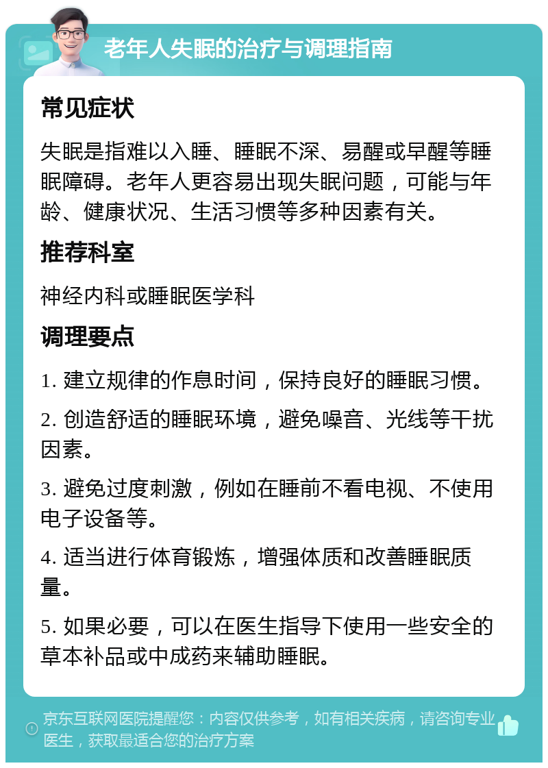 老年人失眠的治疗与调理指南 常见症状 失眠是指难以入睡、睡眠不深、易醒或早醒等睡眠障碍。老年人更容易出现失眠问题，可能与年龄、健康状况、生活习惯等多种因素有关。 推荐科室 神经内科或睡眠医学科 调理要点 1. 建立规律的作息时间，保持良好的睡眠习惯。 2. 创造舒适的睡眠环境，避免噪音、光线等干扰因素。 3. 避免过度刺激，例如在睡前不看电视、不使用电子设备等。 4. 适当进行体育锻炼，增强体质和改善睡眠质量。 5. 如果必要，可以在医生指导下使用一些安全的草本补品或中成药来辅助睡眠。