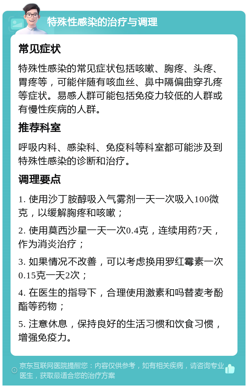 特殊性感染的治疗与调理 常见症状 特殊性感染的常见症状包括咳嗽、胸疼、头疼、胃疼等，可能伴随有咳血丝、鼻中隔偏曲穿孔疼等症状。易感人群可能包括免疫力较低的人群或有慢性疾病的人群。 推荐科室 呼吸内科、感染科、免疫科等科室都可能涉及到特殊性感染的诊断和治疗。 调理要点 1. 使用沙丁胺醇吸入气雾剂一天一次吸入100微克，以缓解胸疼和咳嗽； 2. 使用莫西沙星一天一次0.4克，连续用药7天，作为消炎治疗； 3. 如果情况不改善，可以考虑换用罗红霉素一次0.15克一天2次； 4. 在医生的指导下，合理使用激素和吗替麦考酚酯等药物； 5. 注意休息，保持良好的生活习惯和饮食习惯，增强免疫力。