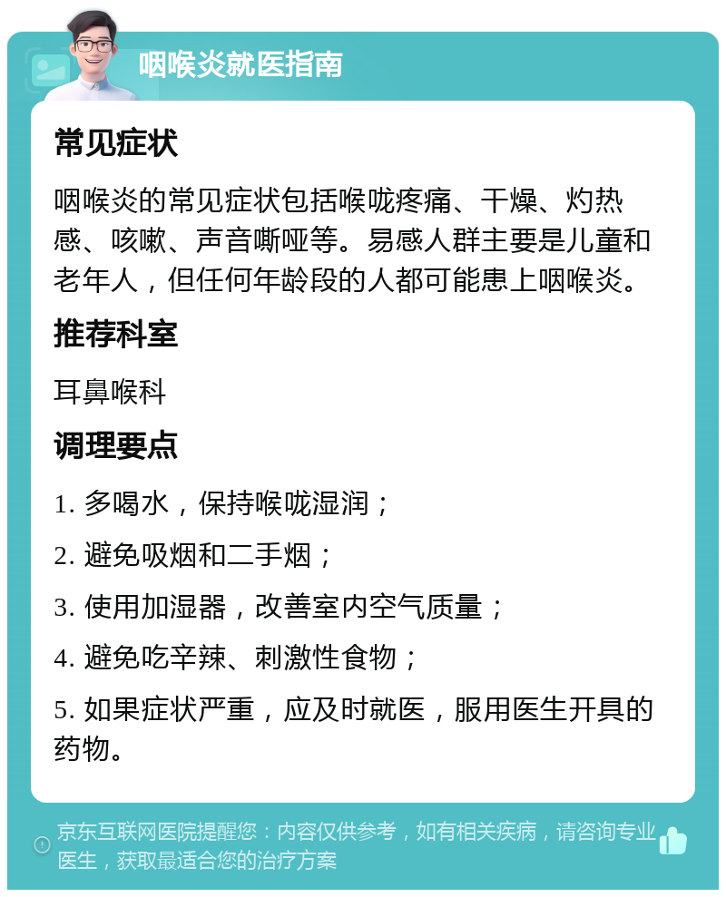 咽喉炎就医指南 常见症状 咽喉炎的常见症状包括喉咙疼痛、干燥、灼热感、咳嗽、声音嘶哑等。易感人群主要是儿童和老年人，但任何年龄段的人都可能患上咽喉炎。 推荐科室 耳鼻喉科 调理要点 1. 多喝水，保持喉咙湿润； 2. 避免吸烟和二手烟； 3. 使用加湿器，改善室内空气质量； 4. 避免吃辛辣、刺激性食物； 5. 如果症状严重，应及时就医，服用医生开具的药物。