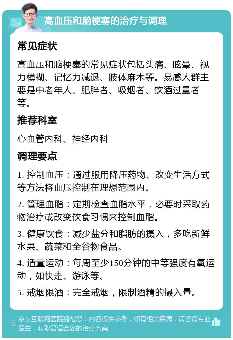 高血压和脑梗塞的治疗与调理 常见症状 高血压和脑梗塞的常见症状包括头痛、眩晕、视力模糊、记忆力减退、肢体麻木等。易感人群主要是中老年人、肥胖者、吸烟者、饮酒过量者等。 推荐科室 心血管内科、神经内科 调理要点 1. 控制血压：通过服用降压药物、改变生活方式等方法将血压控制在理想范围内。 2. 管理血脂：定期检查血脂水平，必要时采取药物治疗或改变饮食习惯来控制血脂。 3. 健康饮食：减少盐分和脂肪的摄入，多吃新鲜水果、蔬菜和全谷物食品。 4. 适量运动：每周至少150分钟的中等强度有氧运动，如快走、游泳等。 5. 戒烟限酒：完全戒烟，限制酒精的摄入量。