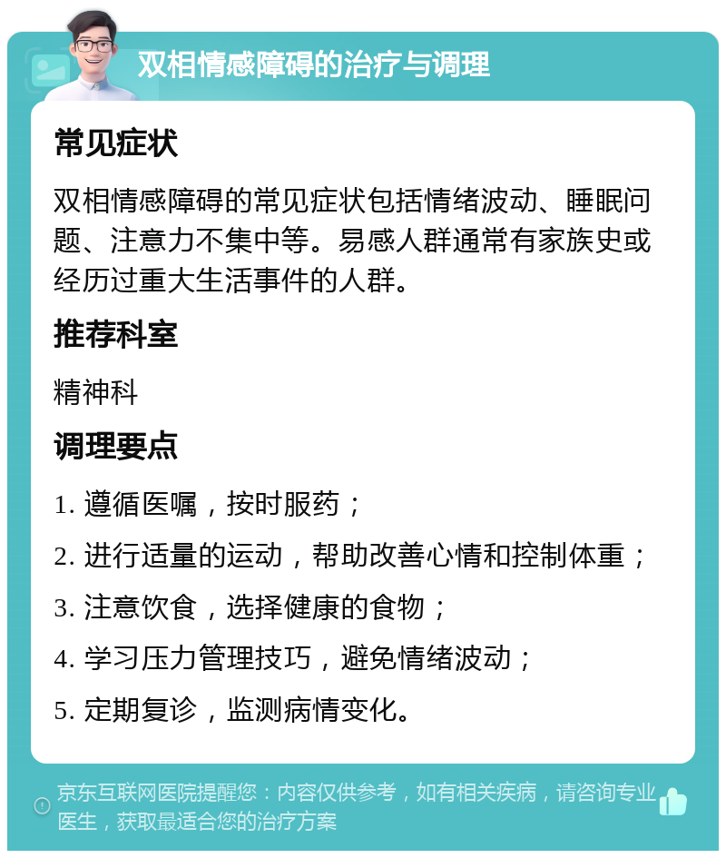 双相情感障碍的治疗与调理 常见症状 双相情感障碍的常见症状包括情绪波动、睡眠问题、注意力不集中等。易感人群通常有家族史或经历过重大生活事件的人群。 推荐科室 精神科 调理要点 1. 遵循医嘱，按时服药； 2. 进行适量的运动，帮助改善心情和控制体重； 3. 注意饮食，选择健康的食物； 4. 学习压力管理技巧，避免情绪波动； 5. 定期复诊，监测病情变化。