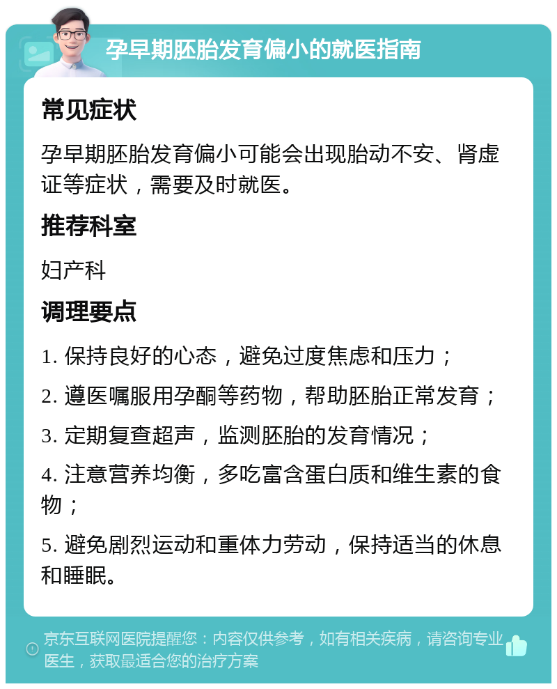 孕早期胚胎发育偏小的就医指南 常见症状 孕早期胚胎发育偏小可能会出现胎动不安、肾虚证等症状，需要及时就医。 推荐科室 妇产科 调理要点 1. 保持良好的心态，避免过度焦虑和压力； 2. 遵医嘱服用孕酮等药物，帮助胚胎正常发育； 3. 定期复查超声，监测胚胎的发育情况； 4. 注意营养均衡，多吃富含蛋白质和维生素的食物； 5. 避免剧烈运动和重体力劳动，保持适当的休息和睡眠。