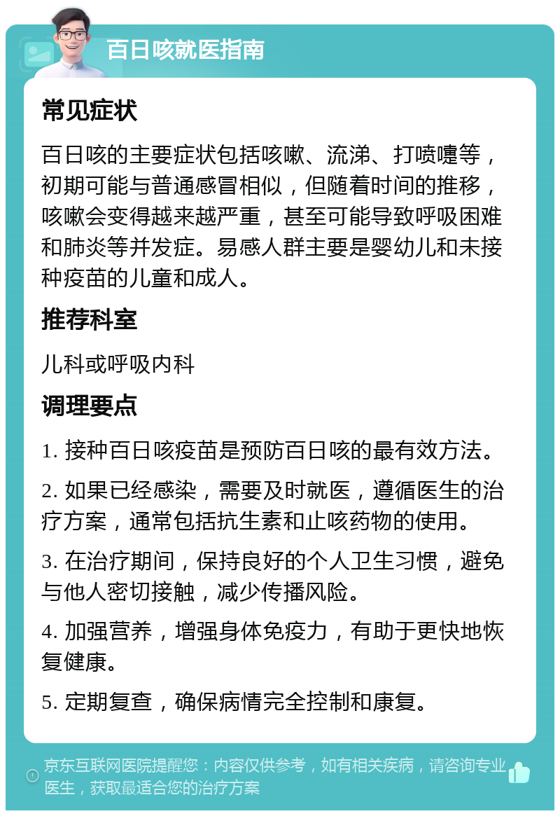 百日咳就医指南 常见症状 百日咳的主要症状包括咳嗽、流涕、打喷嚏等，初期可能与普通感冒相似，但随着时间的推移，咳嗽会变得越来越严重，甚至可能导致呼吸困难和肺炎等并发症。易感人群主要是婴幼儿和未接种疫苗的儿童和成人。 推荐科室 儿科或呼吸内科 调理要点 1. 接种百日咳疫苗是预防百日咳的最有效方法。 2. 如果已经感染，需要及时就医，遵循医生的治疗方案，通常包括抗生素和止咳药物的使用。 3. 在治疗期间，保持良好的个人卫生习惯，避免与他人密切接触，减少传播风险。 4. 加强营养，增强身体免疫力，有助于更快地恢复健康。 5. 定期复查，确保病情完全控制和康复。