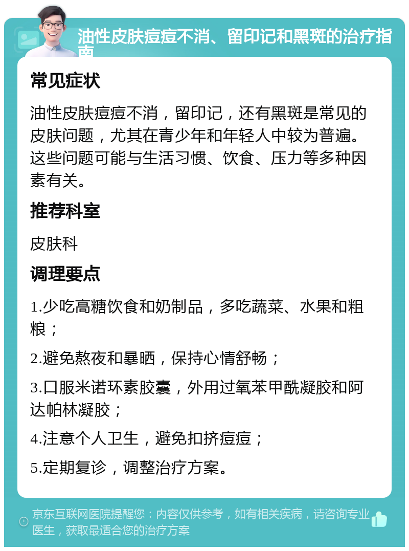 油性皮肤痘痘不消、留印记和黑斑的治疗指南 常见症状 油性皮肤痘痘不消，留印记，还有黑斑是常见的皮肤问题，尤其在青少年和年轻人中较为普遍。这些问题可能与生活习惯、饮食、压力等多种因素有关。 推荐科室 皮肤科 调理要点 1.少吃高糖饮食和奶制品，多吃蔬菜、水果和粗粮； 2.避免熬夜和暴晒，保持心情舒畅； 3.口服米诺环素胶囊，外用过氧苯甲酰凝胶和阿达帕林凝胶； 4.注意个人卫生，避免扣挤痘痘； 5.定期复诊，调整治疗方案。