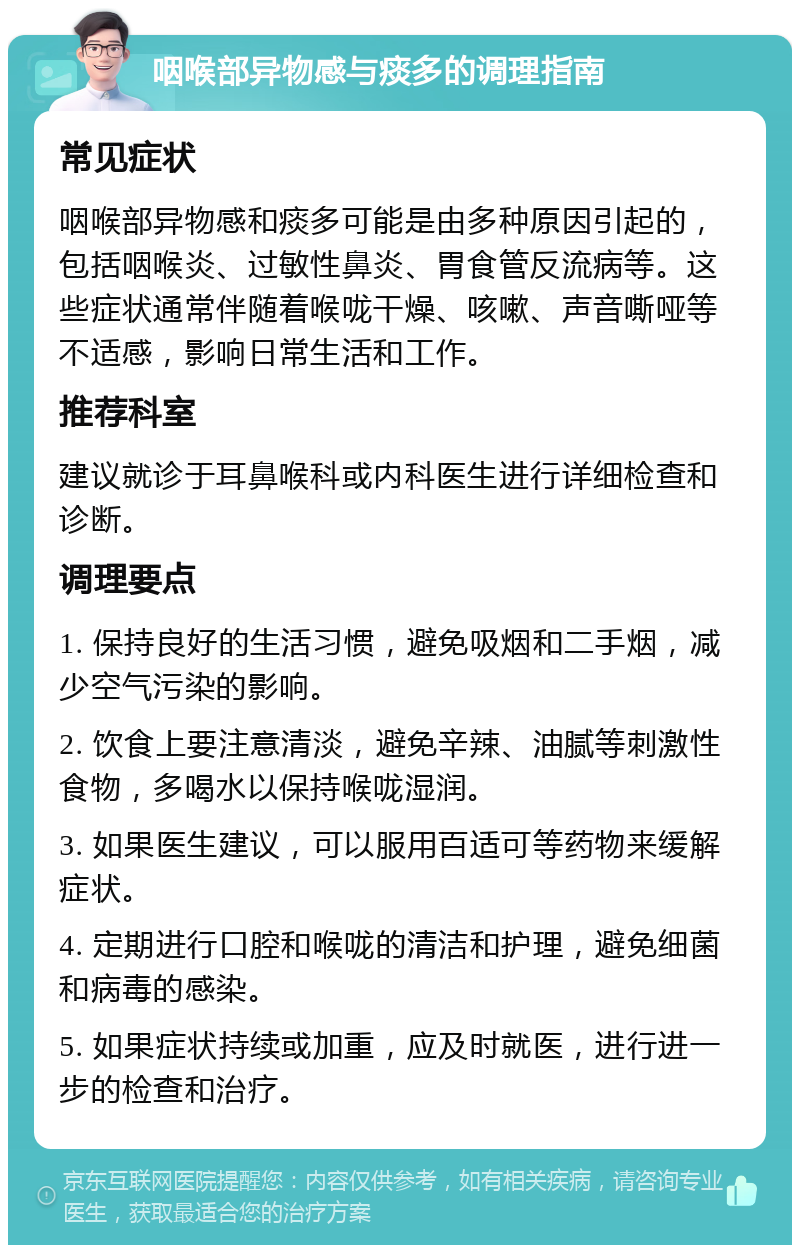 咽喉部异物感与痰多的调理指南 常见症状 咽喉部异物感和痰多可能是由多种原因引起的，包括咽喉炎、过敏性鼻炎、胃食管反流病等。这些症状通常伴随着喉咙干燥、咳嗽、声音嘶哑等不适感，影响日常生活和工作。 推荐科室 建议就诊于耳鼻喉科或内科医生进行详细检查和诊断。 调理要点 1. 保持良好的生活习惯，避免吸烟和二手烟，减少空气污染的影响。 2. 饮食上要注意清淡，避免辛辣、油腻等刺激性食物，多喝水以保持喉咙湿润。 3. 如果医生建议，可以服用百适可等药物来缓解症状。 4. 定期进行口腔和喉咙的清洁和护理，避免细菌和病毒的感染。 5. 如果症状持续或加重，应及时就医，进行进一步的检查和治疗。