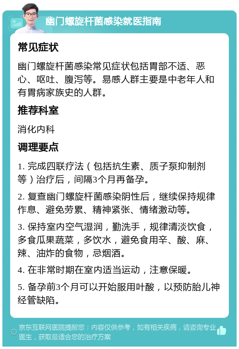 幽门螺旋杆菌感染就医指南 常见症状 幽门螺旋杆菌感染常见症状包括胃部不适、恶心、呕吐、腹泻等。易感人群主要是中老年人和有胃病家族史的人群。 推荐科室 消化内科 调理要点 1. 完成四联疗法（包括抗生素、质子泵抑制剂等）治疗后，间隔3个月再备孕。 2. 复查幽门螺旋杆菌感染阴性后，继续保持规律作息、避免劳累、精神紧张、情绪激动等。 3. 保持室内空气湿润，勤洗手，规律清淡饮食，多食瓜果蔬菜，多饮水，避免食用辛、酸、麻、辣、油炸的食物，忌烟酒。 4. 在非常时期在室内适当运动，注意保暖。 5. 备孕前3个月可以开始服用叶酸，以预防胎儿神经管缺陷。