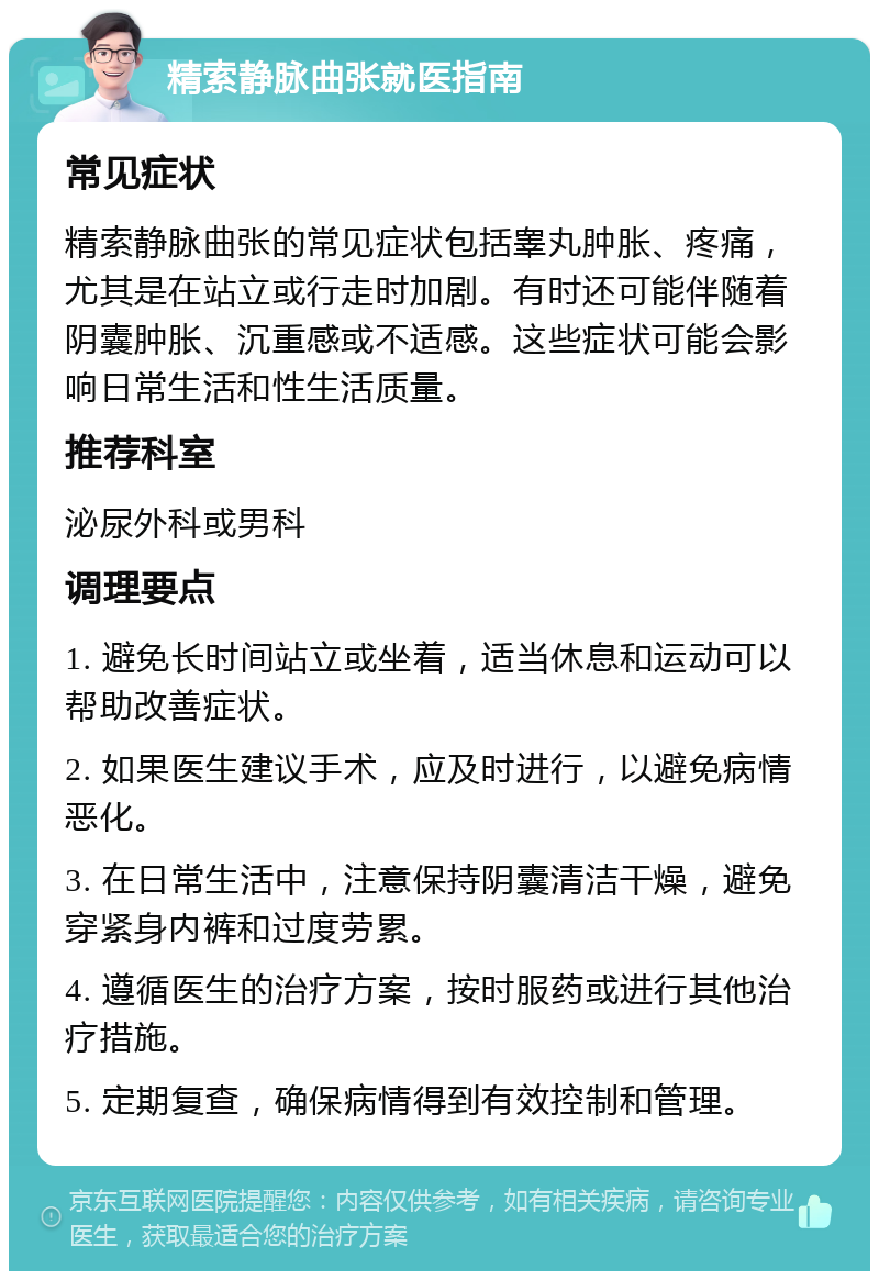 精索静脉曲张就医指南 常见症状 精索静脉曲张的常见症状包括睾丸肿胀、疼痛，尤其是在站立或行走时加剧。有时还可能伴随着阴囊肿胀、沉重感或不适感。这些症状可能会影响日常生活和性生活质量。 推荐科室 泌尿外科或男科 调理要点 1. 避免长时间站立或坐着，适当休息和运动可以帮助改善症状。 2. 如果医生建议手术，应及时进行，以避免病情恶化。 3. 在日常生活中，注意保持阴囊清洁干燥，避免穿紧身内裤和过度劳累。 4. 遵循医生的治疗方案，按时服药或进行其他治疗措施。 5. 定期复查，确保病情得到有效控制和管理。