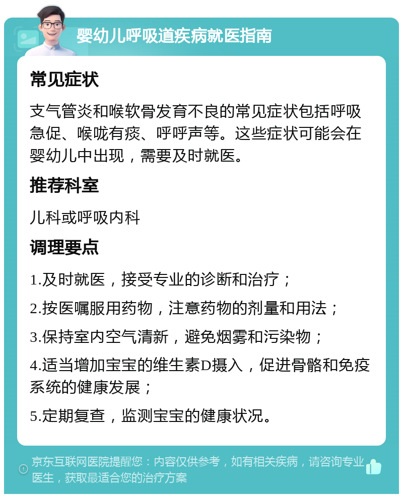 婴幼儿呼吸道疾病就医指南 常见症状 支气管炎和喉软骨发育不良的常见症状包括呼吸急促、喉咙有痰、呼呼声等。这些症状可能会在婴幼儿中出现，需要及时就医。 推荐科室 儿科或呼吸内科 调理要点 1.及时就医，接受专业的诊断和治疗； 2.按医嘱服用药物，注意药物的剂量和用法； 3.保持室内空气清新，避免烟雾和污染物； 4.适当增加宝宝的维生素D摄入，促进骨骼和免疫系统的健康发展； 5.定期复查，监测宝宝的健康状况。