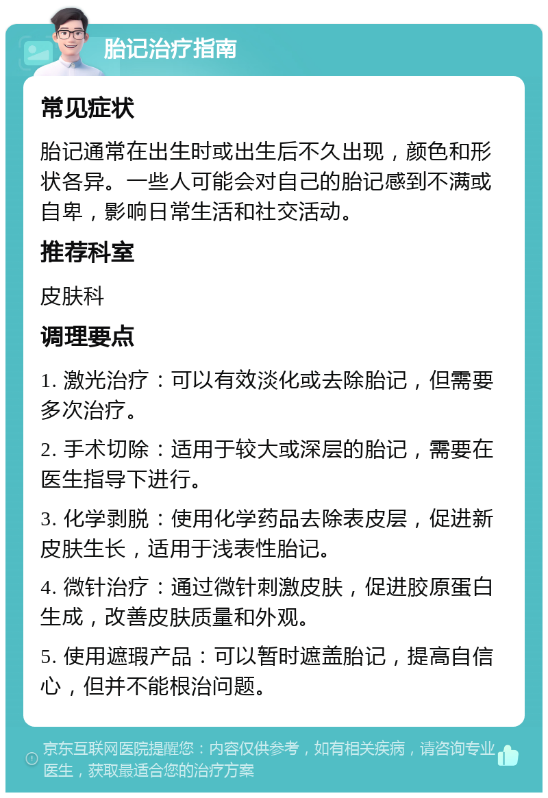 胎记治疗指南 常见症状 胎记通常在出生时或出生后不久出现，颜色和形状各异。一些人可能会对自己的胎记感到不满或自卑，影响日常生活和社交活动。 推荐科室 皮肤科 调理要点 1. 激光治疗：可以有效淡化或去除胎记，但需要多次治疗。 2. 手术切除：适用于较大或深层的胎记，需要在医生指导下进行。 3. 化学剥脱：使用化学药品去除表皮层，促进新皮肤生长，适用于浅表性胎记。 4. 微针治疗：通过微针刺激皮肤，促进胶原蛋白生成，改善皮肤质量和外观。 5. 使用遮瑕产品：可以暂时遮盖胎记，提高自信心，但并不能根治问题。