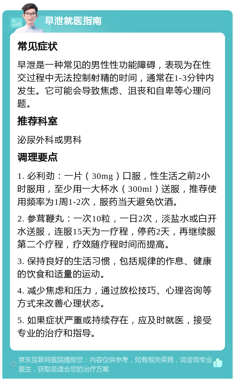 早泄就医指南 常见症状 早泄是一种常见的男性性功能障碍，表现为在性交过程中无法控制射精的时间，通常在1-3分钟内发生。它可能会导致焦虑、沮丧和自卑等心理问题。 推荐科室 泌尿外科或男科 调理要点 1. 必利劲：一片（30mg）口服，性生活之前2小时服用，至少用一大杯水（300ml）送服，推荐使用频率为1周1-2次，服药当天避免饮酒。 2. 参茸鞭丸：一次10粒，一日2次，淡盐水或白开水送服，连服15天为一疗程，停药2天，再继续服第二个疗程，疗效随疗程时间而提高。 3. 保持良好的生活习惯，包括规律的作息、健康的饮食和适量的运动。 4. 减少焦虑和压力，通过放松技巧、心理咨询等方式来改善心理状态。 5. 如果症状严重或持续存在，应及时就医，接受专业的治疗和指导。