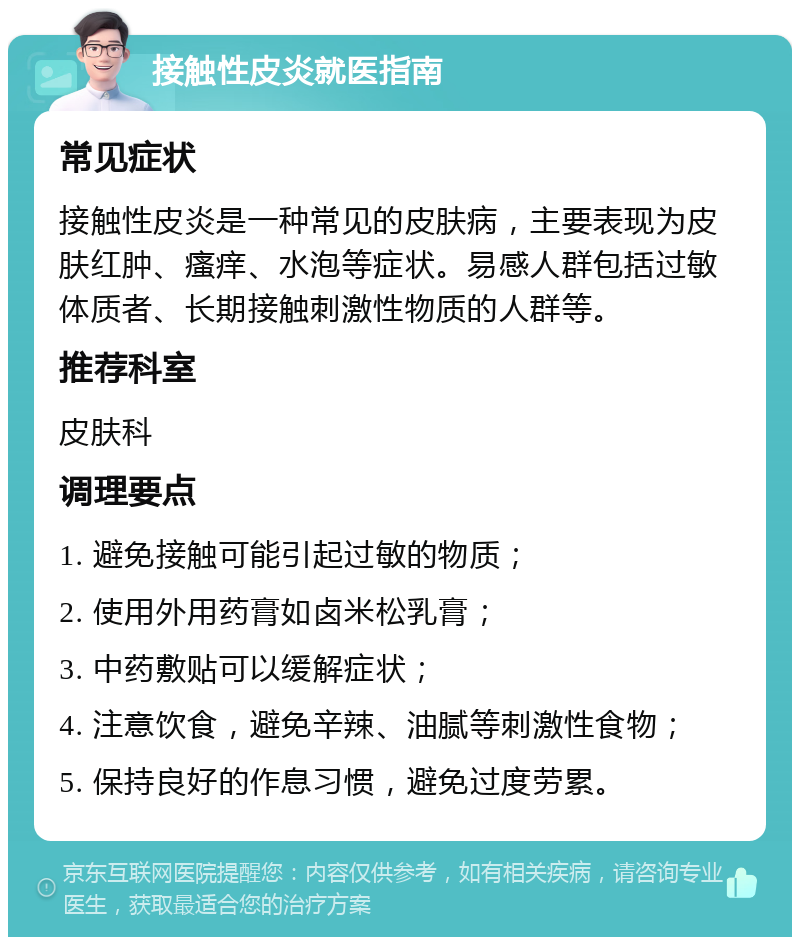 接触性皮炎就医指南 常见症状 接触性皮炎是一种常见的皮肤病，主要表现为皮肤红肿、瘙痒、水泡等症状。易感人群包括过敏体质者、长期接触刺激性物质的人群等。 推荐科室 皮肤科 调理要点 1. 避免接触可能引起过敏的物质； 2. 使用外用药膏如卤米松乳膏； 3. 中药敷贴可以缓解症状； 4. 注意饮食，避免辛辣、油腻等刺激性食物； 5. 保持良好的作息习惯，避免过度劳累。