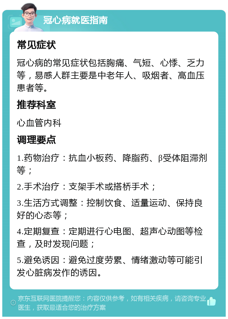 冠心病就医指南 常见症状 冠心病的常见症状包括胸痛、气短、心悸、乏力等，易感人群主要是中老年人、吸烟者、高血压患者等。 推荐科室 心血管内科 调理要点 1.药物治疗：抗血小板药、降脂药、β受体阻滞剂等； 2.手术治疗：支架手术或搭桥手术； 3.生活方式调整：控制饮食、适量运动、保持良好的心态等； 4.定期复查：定期进行心电图、超声心动图等检查，及时发现问题； 5.避免诱因：避免过度劳累、情绪激动等可能引发心脏病发作的诱因。